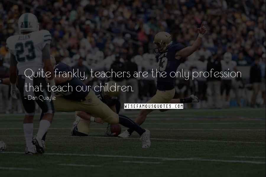 Dan Quayle Quotes: Quite frankly, teachers are the only profession that teach our children.