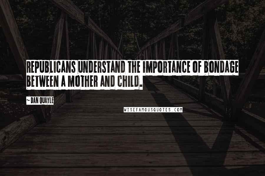 Dan Quayle Quotes: Republicans understand the importance of bondage between a mother and child.