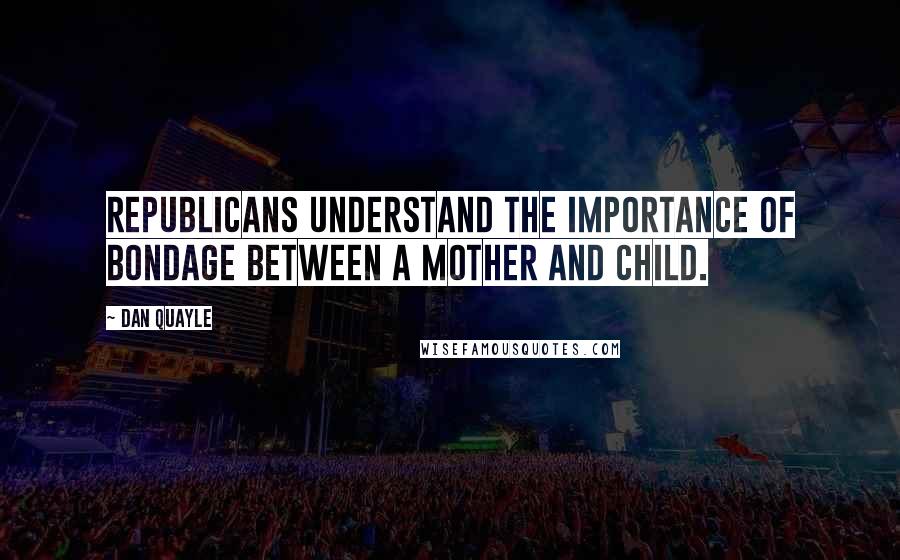 Dan Quayle Quotes: Republicans understand the importance of bondage between a mother and child.