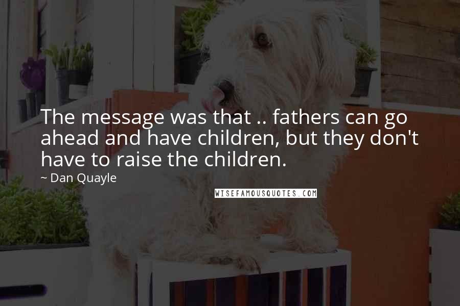 Dan Quayle Quotes: The message was that .. fathers can go ahead and have children, but they don't have to raise the children.