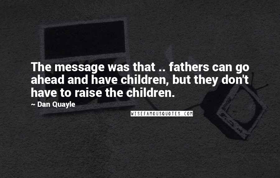 Dan Quayle Quotes: The message was that .. fathers can go ahead and have children, but they don't have to raise the children.