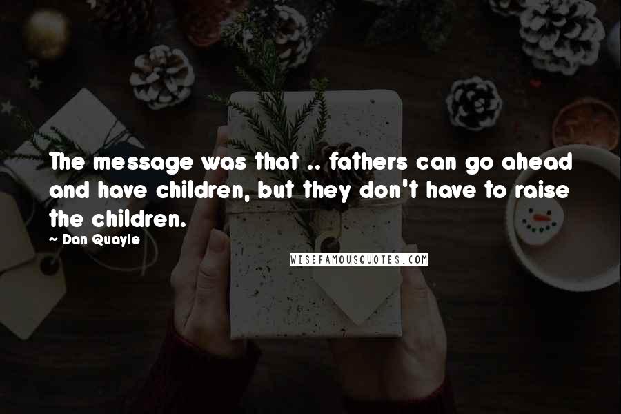 Dan Quayle Quotes: The message was that .. fathers can go ahead and have children, but they don't have to raise the children.