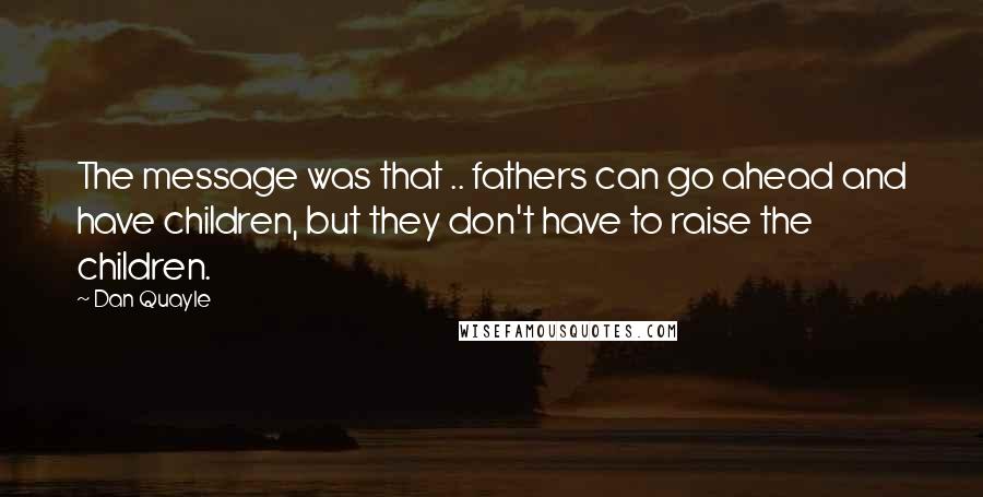 Dan Quayle Quotes: The message was that .. fathers can go ahead and have children, but they don't have to raise the children.