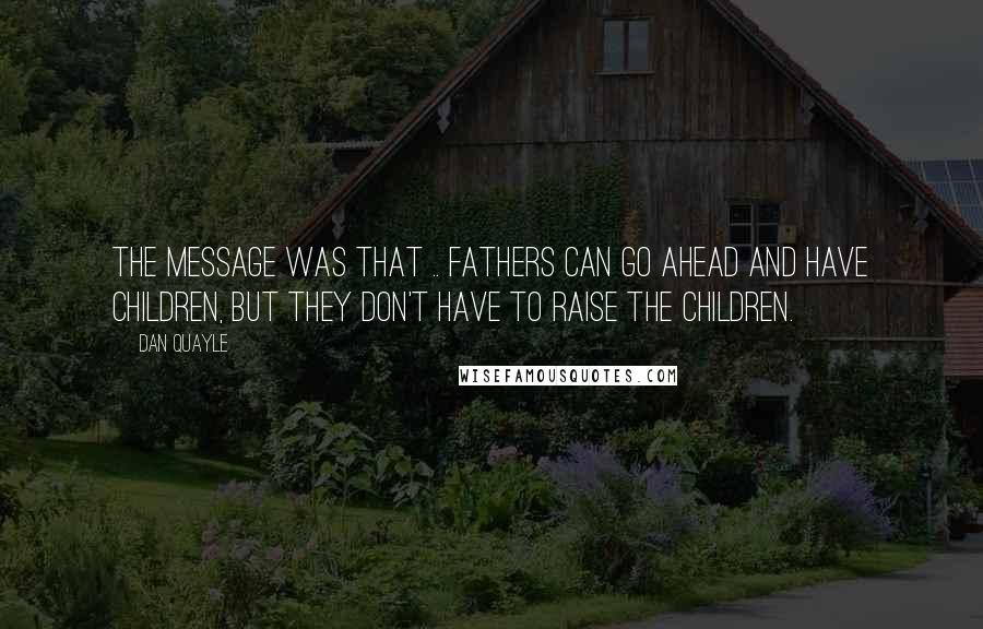 Dan Quayle Quotes: The message was that .. fathers can go ahead and have children, but they don't have to raise the children.