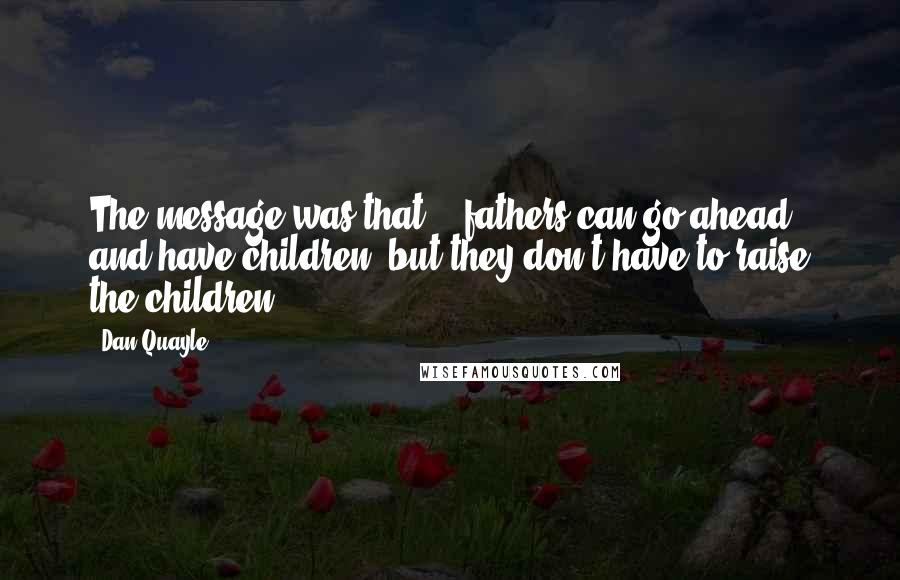 Dan Quayle Quotes: The message was that .. fathers can go ahead and have children, but they don't have to raise the children.