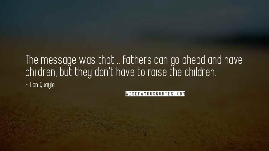 Dan Quayle Quotes: The message was that .. fathers can go ahead and have children, but they don't have to raise the children.