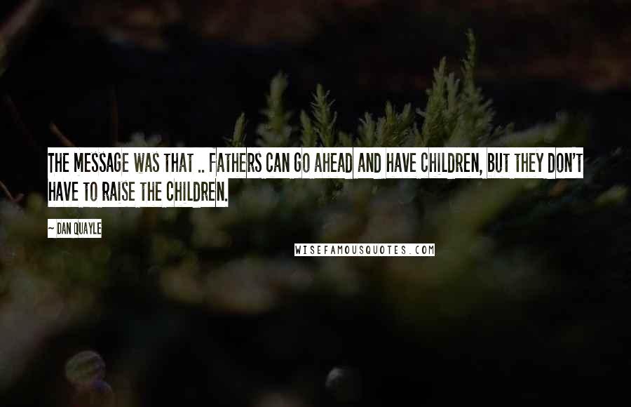 Dan Quayle Quotes: The message was that .. fathers can go ahead and have children, but they don't have to raise the children.