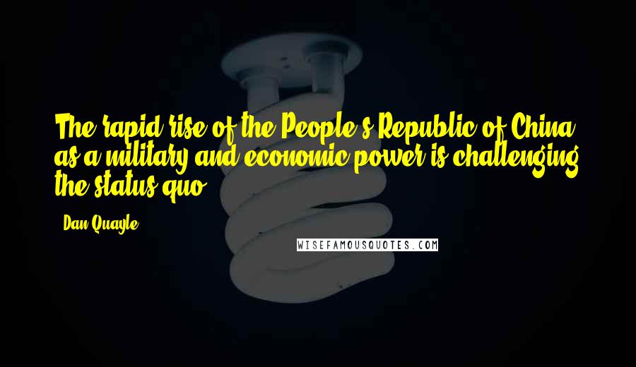 Dan Quayle Quotes: The rapid rise of the People's Republic of China as a military and economic power is challenging the status quo.