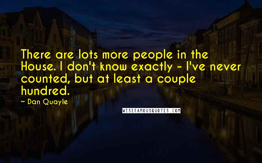 Dan Quayle Quotes: There are lots more people in the House. I don't know exactly - I've never counted, but at least a couple hundred.
