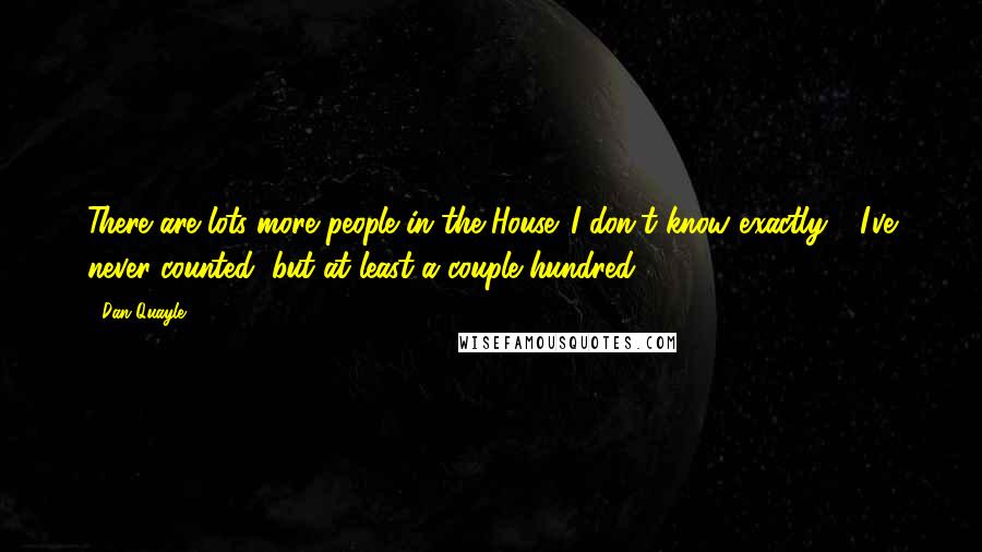 Dan Quayle Quotes: There are lots more people in the House. I don't know exactly - I've never counted, but at least a couple hundred.