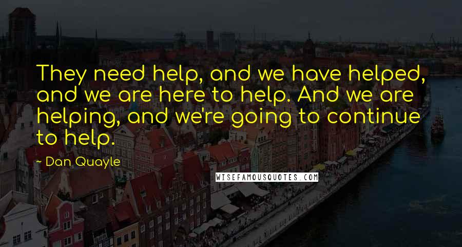 Dan Quayle Quotes: They need help, and we have helped, and we are here to help. And we are helping, and we're going to continue to help.