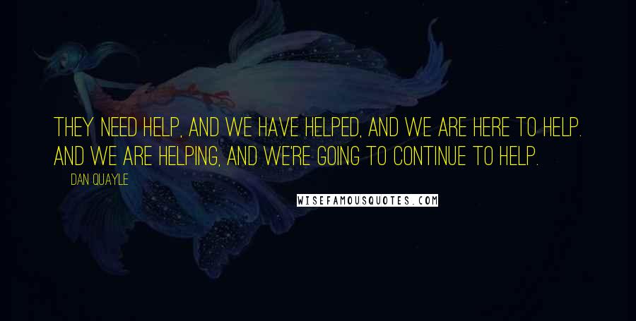 Dan Quayle Quotes: They need help, and we have helped, and we are here to help. And we are helping, and we're going to continue to help.