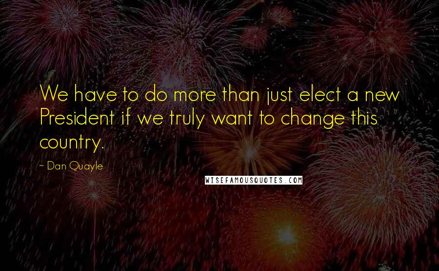 Dan Quayle Quotes: We have to do more than just elect a new President if we truly want to change this country.