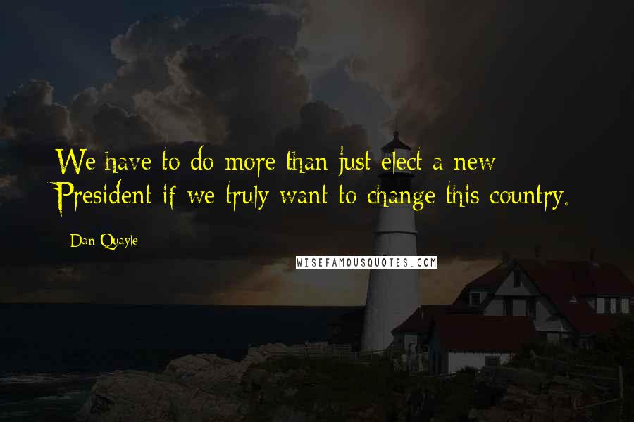 Dan Quayle Quotes: We have to do more than just elect a new President if we truly want to change this country.