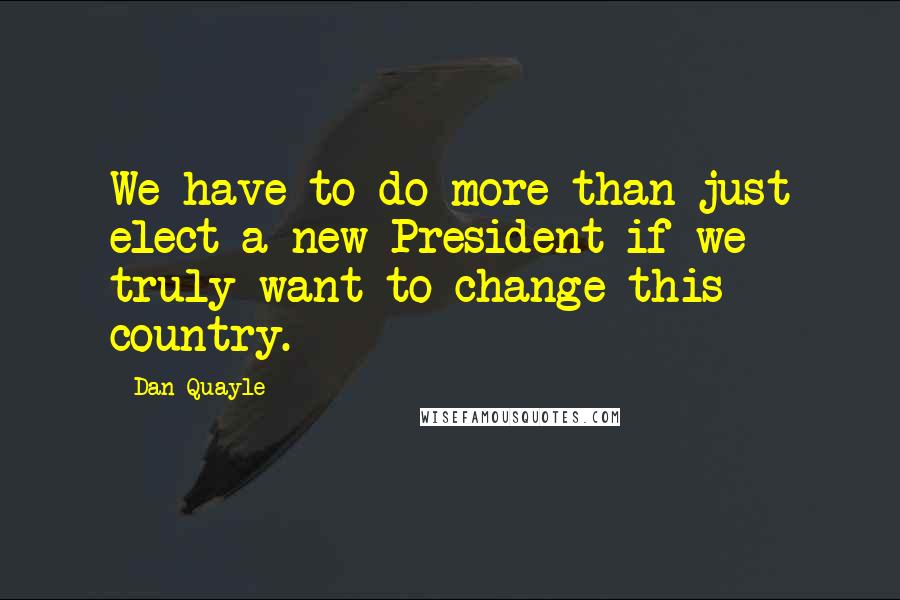 Dan Quayle Quotes: We have to do more than just elect a new President if we truly want to change this country.