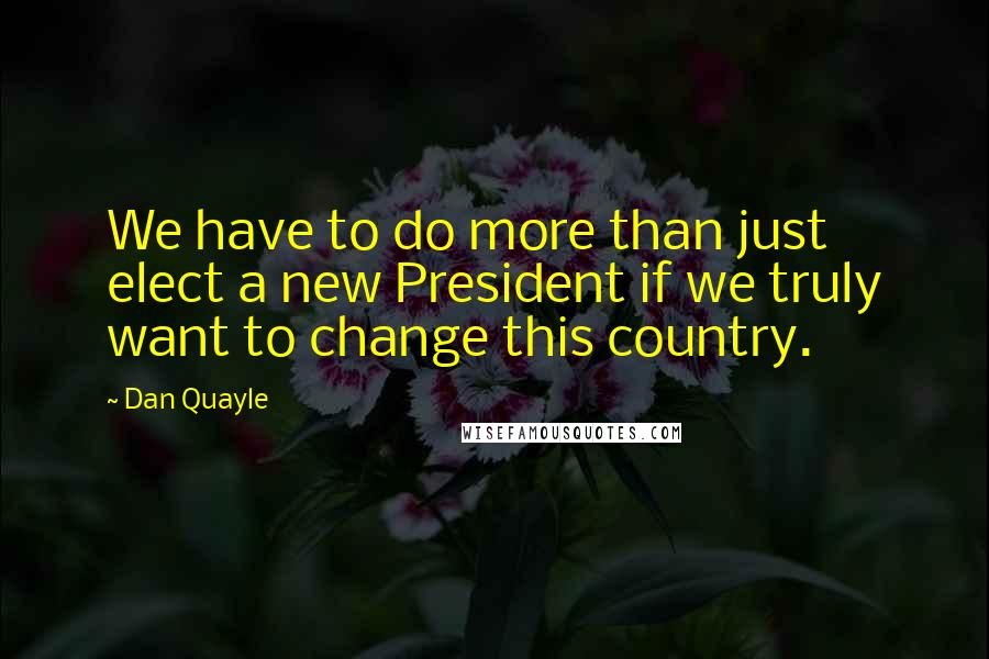 Dan Quayle Quotes: We have to do more than just elect a new President if we truly want to change this country.