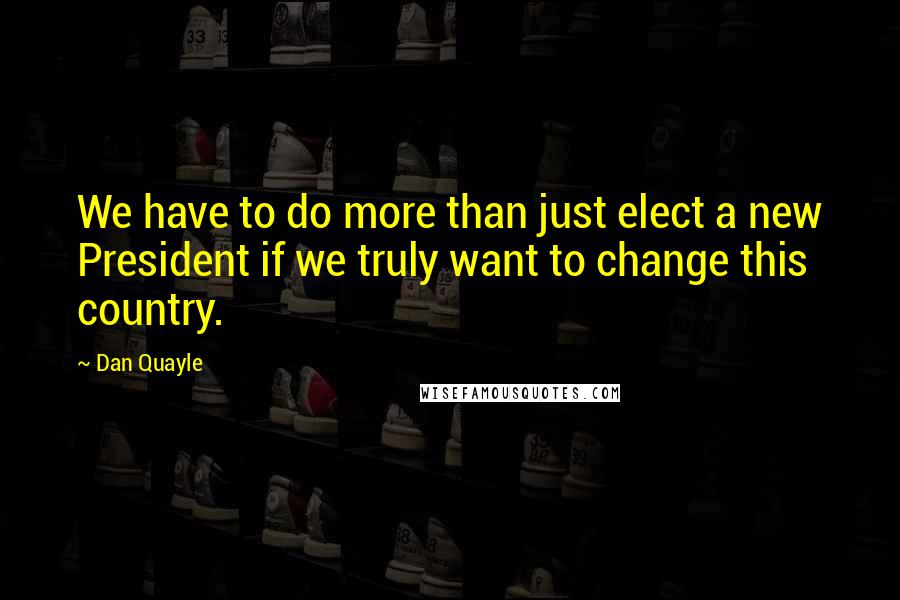 Dan Quayle Quotes: We have to do more than just elect a new President if we truly want to change this country.