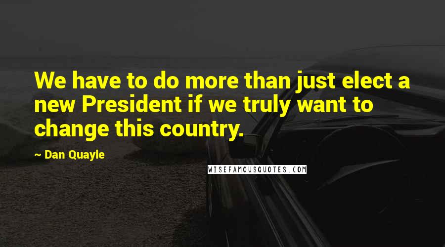 Dan Quayle Quotes: We have to do more than just elect a new President if we truly want to change this country.