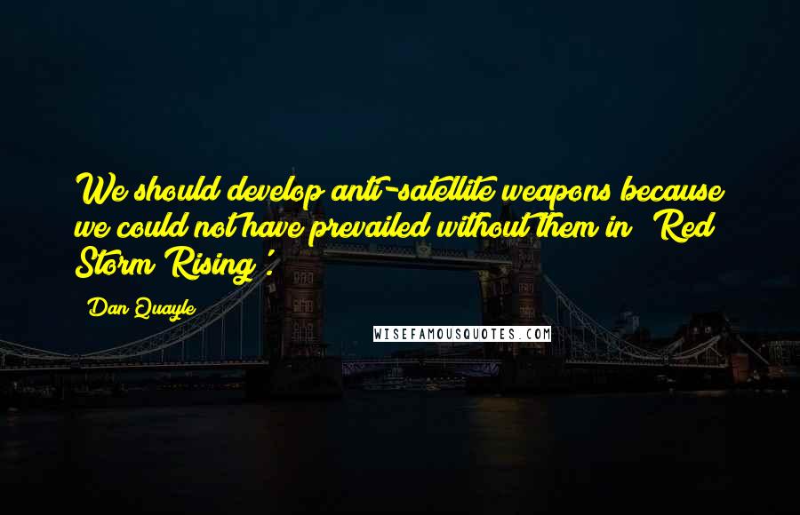 Dan Quayle Quotes: We should develop anti-satellite weapons because we could not have prevailed without them in 'Red Storm Rising'.