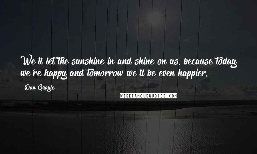 Dan Quayle Quotes: We'll let the sunshine in and shine on us, because today we're happy and tomorrow we'll be even happier.