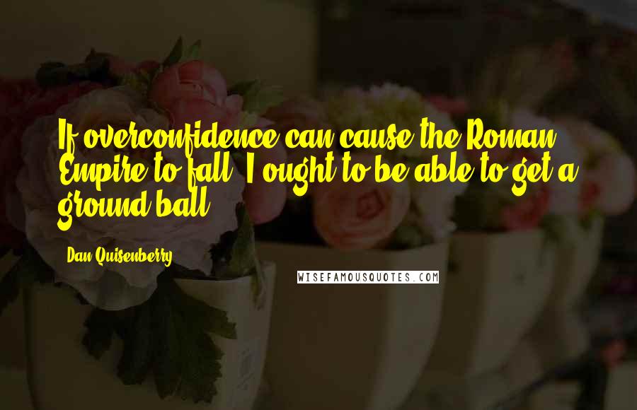 Dan Quisenberry Quotes: If overconfidence can cause the Roman Empire to fall, I ought to be able to get a ground ball.