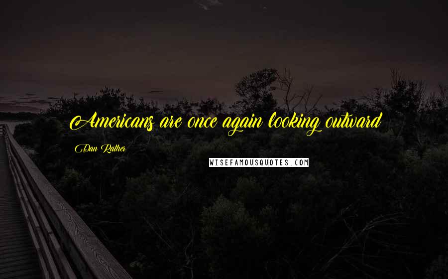 Dan Rather Quotes: Americans are once again looking outward