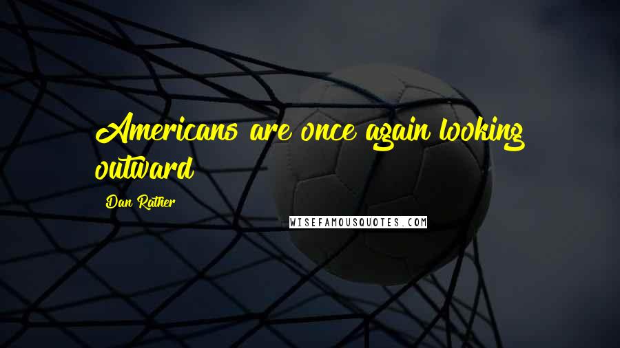 Dan Rather Quotes: Americans are once again looking outward