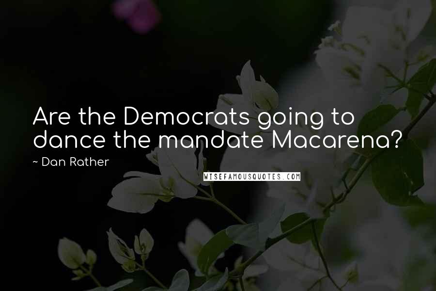 Dan Rather Quotes: Are the Democrats going to dance the mandate Macarena?