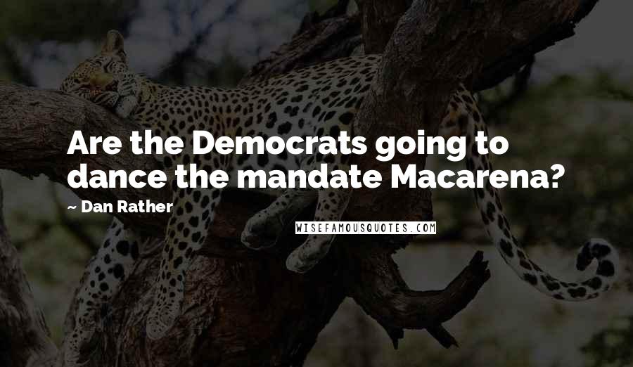 Dan Rather Quotes: Are the Democrats going to dance the mandate Macarena?