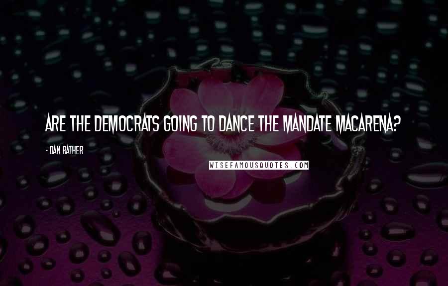 Dan Rather Quotes: Are the Democrats going to dance the mandate Macarena?