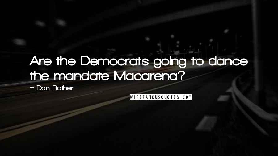 Dan Rather Quotes: Are the Democrats going to dance the mandate Macarena?