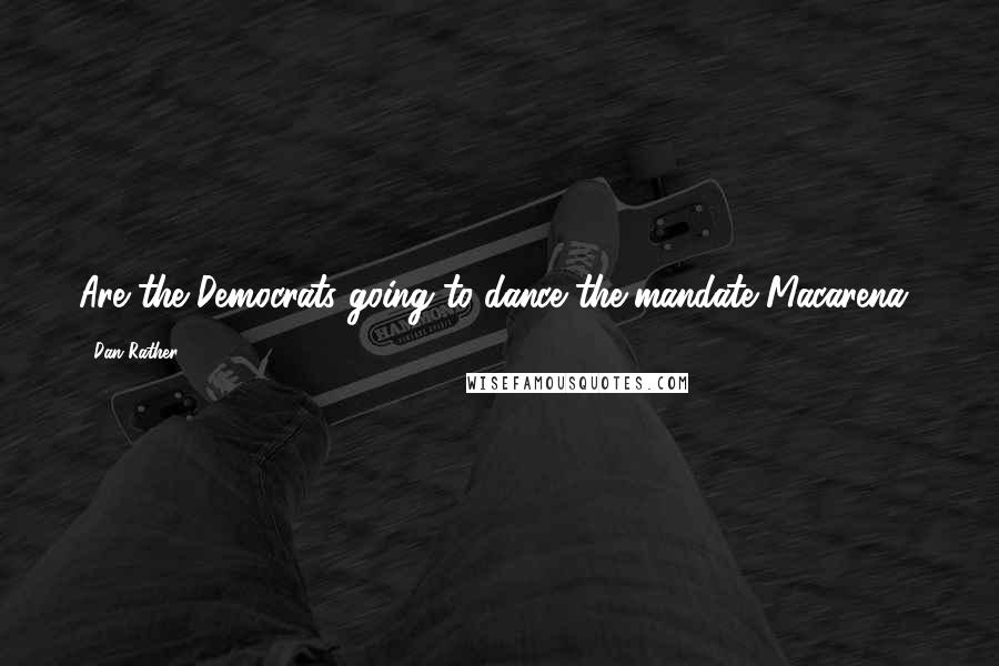 Dan Rather Quotes: Are the Democrats going to dance the mandate Macarena?