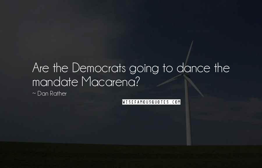 Dan Rather Quotes: Are the Democrats going to dance the mandate Macarena?