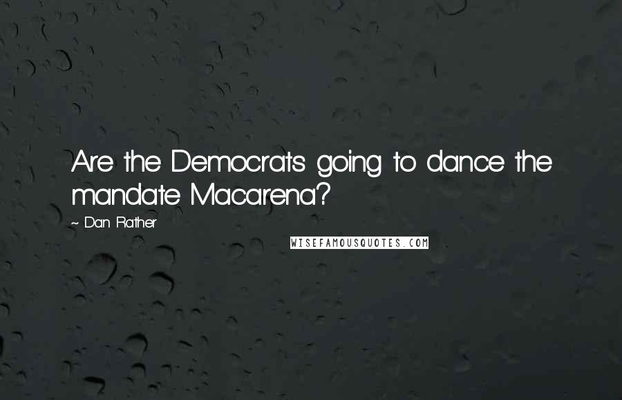 Dan Rather Quotes: Are the Democrats going to dance the mandate Macarena?