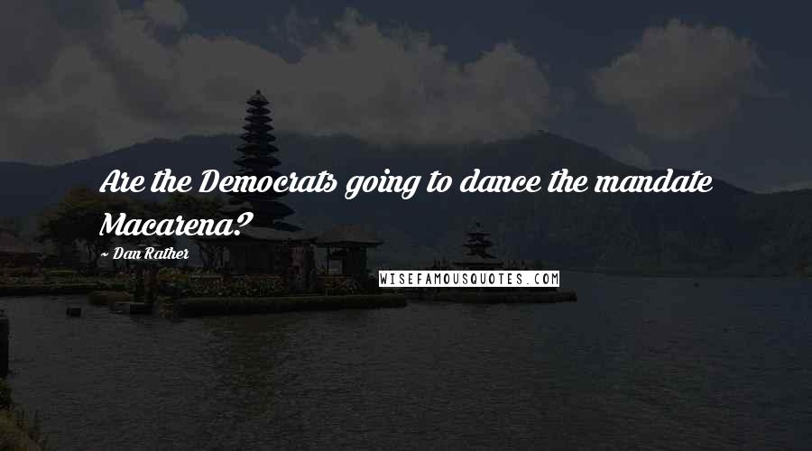 Dan Rather Quotes: Are the Democrats going to dance the mandate Macarena?