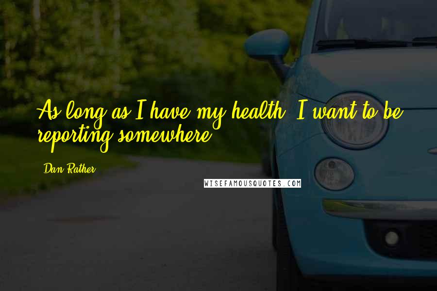 Dan Rather Quotes: As long as I have my health, I want to be reporting somewhere.