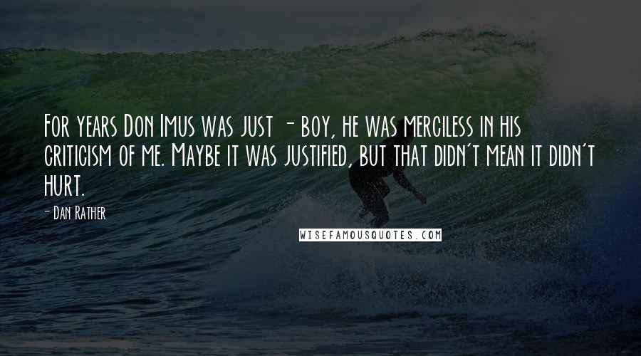 Dan Rather Quotes: For years Don Imus was just - boy, he was merciless in his criticism of me. Maybe it was justified, but that didn't mean it didn't hurt.