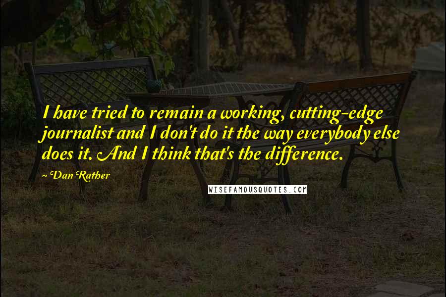 Dan Rather Quotes: I have tried to remain a working, cutting-edge journalist and I don't do it the way everybody else does it. And I think that's the difference.