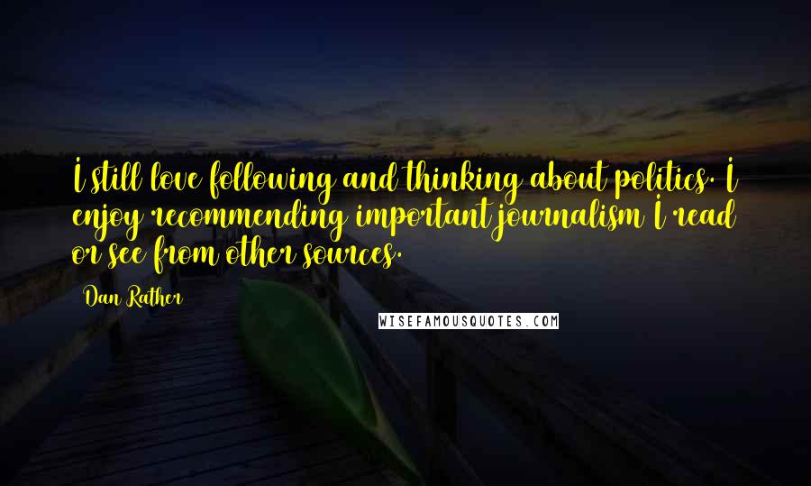 Dan Rather Quotes: I still love following and thinking about politics. I enjoy recommending important journalism I read or see from other sources.