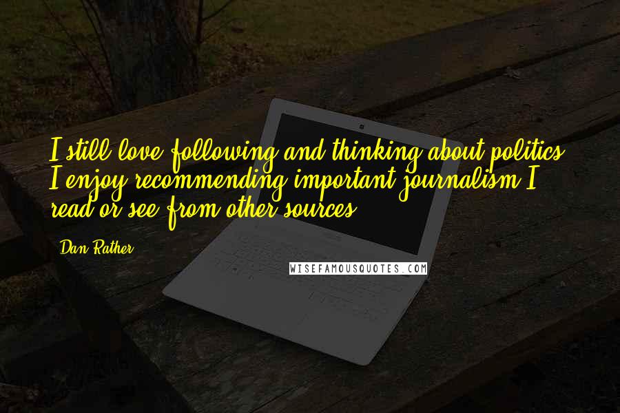 Dan Rather Quotes: I still love following and thinking about politics. I enjoy recommending important journalism I read or see from other sources.