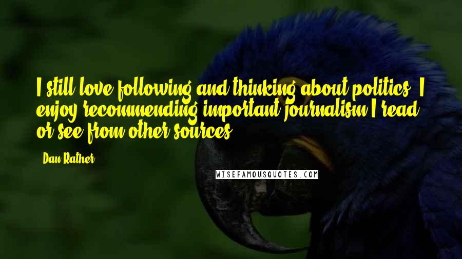 Dan Rather Quotes: I still love following and thinking about politics. I enjoy recommending important journalism I read or see from other sources.