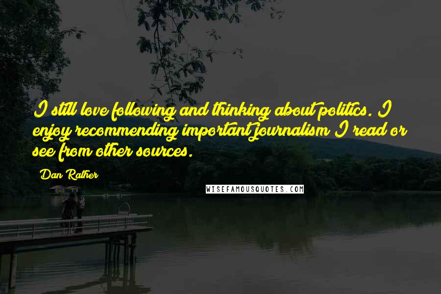 Dan Rather Quotes: I still love following and thinking about politics. I enjoy recommending important journalism I read or see from other sources.