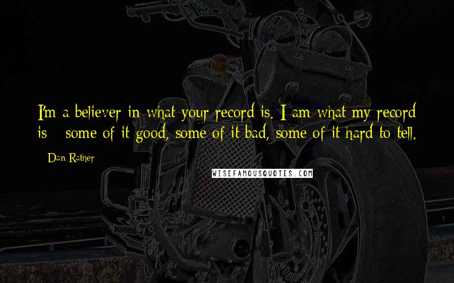Dan Rather Quotes: I'm a believer in what your record is. I am what my record is - some of it good, some of it bad, some of it hard to tell.