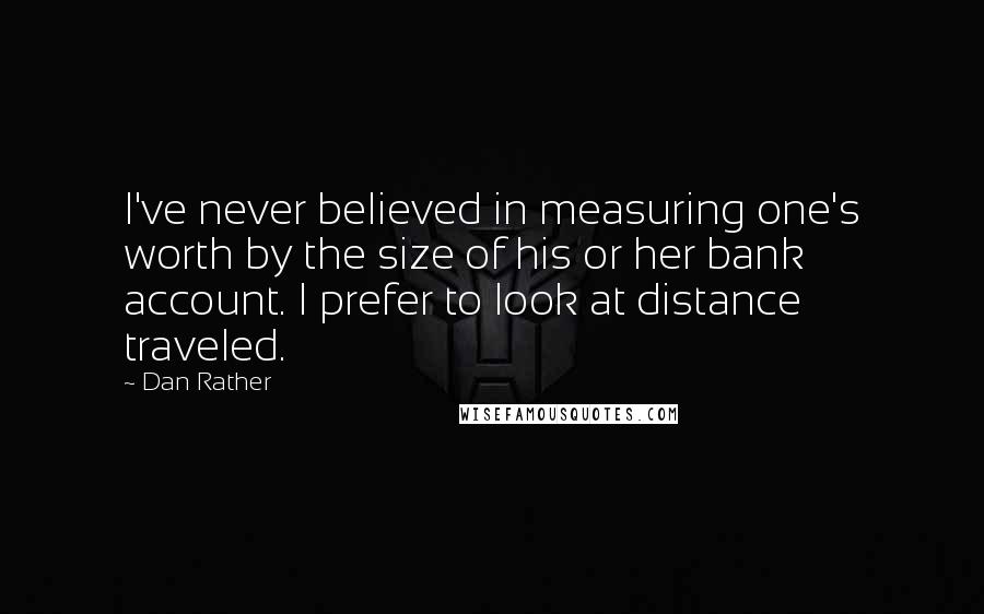 Dan Rather Quotes: I've never believed in measuring one's worth by the size of his or her bank account. I prefer to look at distance traveled.