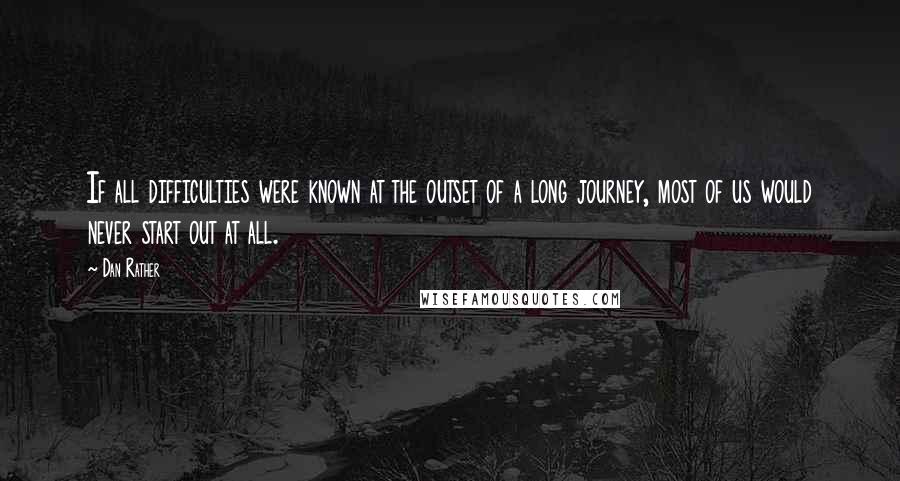 Dan Rather Quotes: If all difficulties were known at the outset of a long journey, most of us would never start out at all.