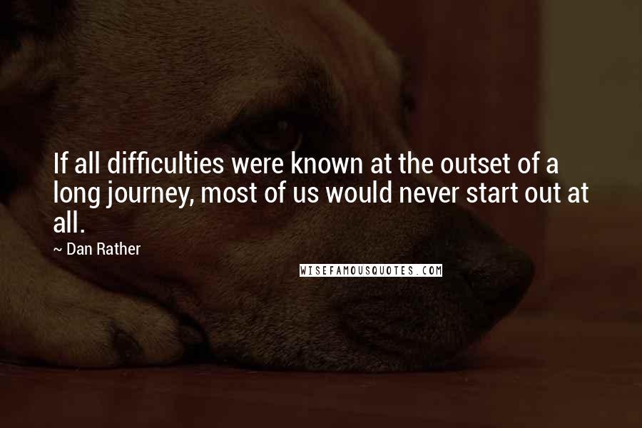 Dan Rather Quotes: If all difficulties were known at the outset of a long journey, most of us would never start out at all.