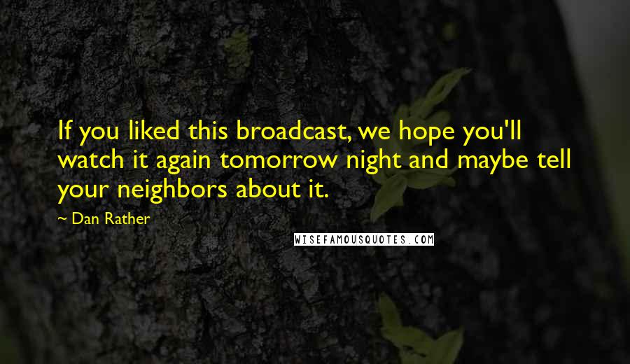 Dan Rather Quotes: If you liked this broadcast, we hope you'll watch it again tomorrow night and maybe tell your neighbors about it.
