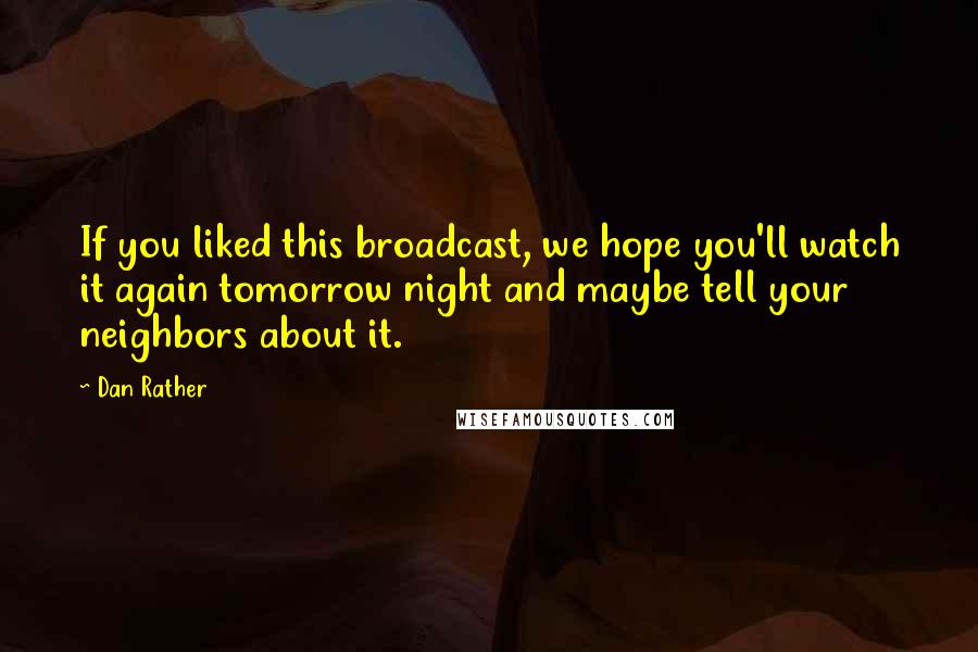 Dan Rather Quotes: If you liked this broadcast, we hope you'll watch it again tomorrow night and maybe tell your neighbors about it.