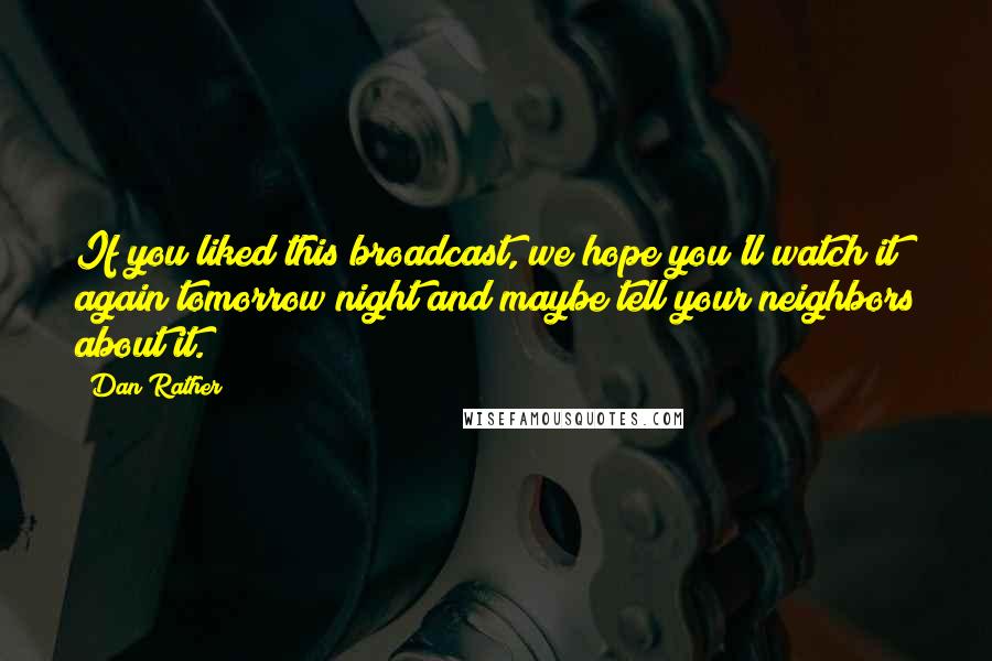 Dan Rather Quotes: If you liked this broadcast, we hope you'll watch it again tomorrow night and maybe tell your neighbors about it.