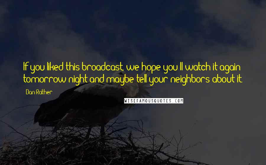 Dan Rather Quotes: If you liked this broadcast, we hope you'll watch it again tomorrow night and maybe tell your neighbors about it.